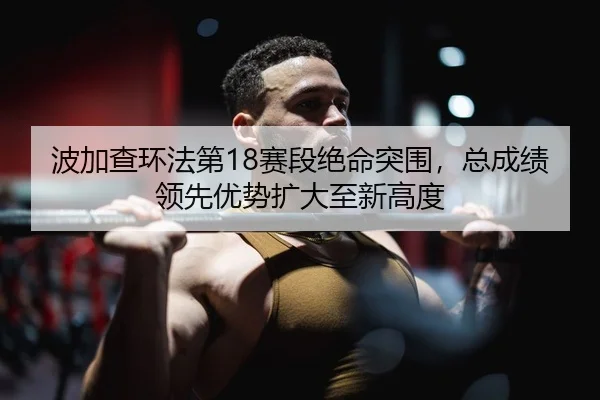 波加查环法第18赛段绝命突围，总成绩领先优势扩大至新高度