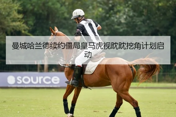 曼城哈兰德续约僵局皇马虎视眈眈挖角计划启动